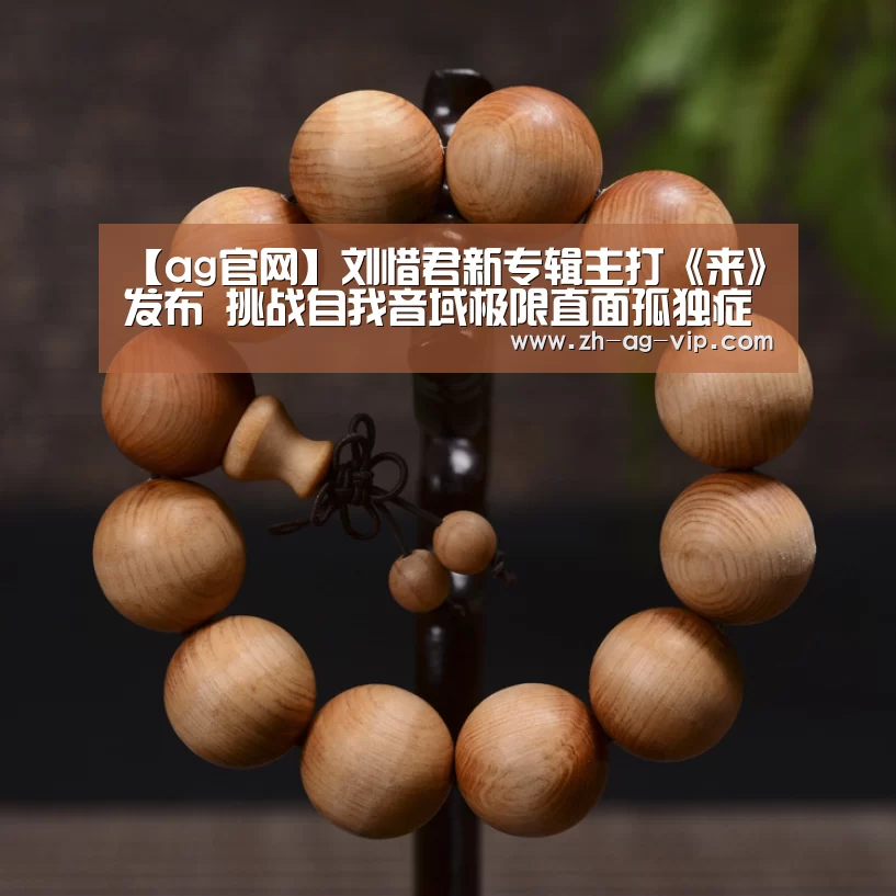 【ag官网】刘惜君新专辑主打《来》发布 挑战自我音域极限直面孤独症候群(图1) 亚娱